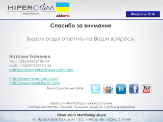 Hiper-com Monitoring-Киев
ул. Ярославов Вал, дом 13/2, литера «Б», офис 3, Киев
Hipercom Monitoring is также доступен:
Россия, Казахстан, Польша, Румыния, Венгрия, Сербия & Хорватия
Мы в социальных сетях
Февраль 2016
Спасибо за внимание
Будем рады ответить на Ваши вопросы
Наталия Ткаченко
Тел.: +38(044)522 86 94
Моб.: +38(097)422 01 46
nataliya.tkachenko@hiper-com.com
http://www.hiper-com.com
http://www.hiperkinetic.com
 