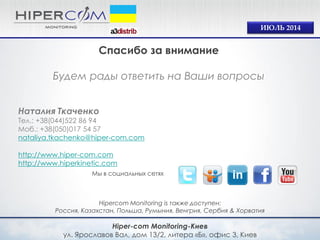 Hiper-com Monitoring-Киев 
ул. Ярославов Вал, дом 13/2, литера «Б», офис 3, Киев 
Hipercom Monitoring is также доступен: 
Россия, Казахстан, Польша, Румыния, Венгрия, Сербия & Хорватия 
Мы в социальных сетях 
ИЮЛЬ 2014 
Спасибо за внимание 
Будем рады ответить на Ваши вопросы 
Наталия Ткаченко 
Тел.: +38(044)522 86 94 
Моб.: +38(050)017 54 57 
nataliya.tkachenko@hiper-com.com 
http://www.hiper-com.com 
http://www.hiperkinetic.com 
