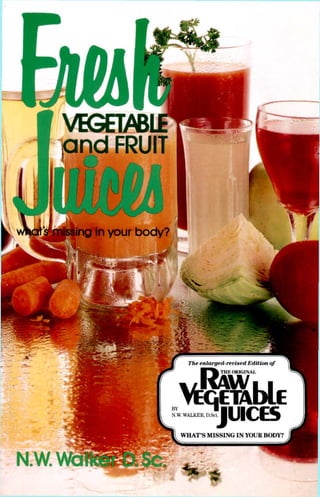VEGETAB
a n d FRUIT
Sfflkfing in your body?
"at
I HI ORIGINS
JUICES
BY
N.W. WALKER, D.Sci
WHAT'S MISSING IN YOUR BODY?
 