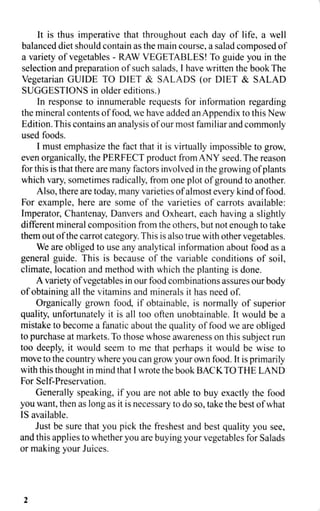 It is thus imperative that throughout each day of life, a well
balanced diet should contain as the main course, a salad composed of
a variety of vegetables - RAW VEGETABLES! To guide you in the
selection and preparation of such salads, I have written the book The
Vegetarian GUIDE TO DIET & SALADS (or DIET & SALAD
SUGGESTIONS in older editions.)
In response to innumerable requests for information regarding
the mineral contents of food, we have added an Appendix to this New
Edition. This contains an analysis of our most familiar and commonly
used foods.
I must emphasize the fact that it is virtually impossible to grow,
even organically, the PERFECT product from ANY seed. The reason
for this is that there are many factors involved in the growing of plants
which vary, sometimes radically, from one plot of ground to another.
Also, there are today, many varieties of almost every kind of food.
For example, here are some of the varieties of carrots available:
Imperator, Chantenay, Danvers and Oxheart, each having a slightly
different mineral composition from the others, but not enough to take
them out of the carrot category. This is also true with other vegetables.
We are obliged to use any analytical information about food as a
general guide. This is because of the variable conditions of soil,
climate, location and method with which the planting is done.
A variety of vegetables in our food combinations assures our body
of obtaining all the vitamins and minerals it has need of.
Organically grown food, if obtainable, is normally of superior
quality, unfortunately it is all too often unobtainable. It would be a
mistake to become a fanatic about the quality of food we are obliged
to purchase at markets. To those whose awareness on this subject run
too deeply, it would seem to me that perhaps it would be wise to
move to the country where you can grow your own food. It is primarily
with this thought in mind that I wrote the book BACK TO THE LAND
For Self-Preservation.
Generally speaking, if you are not able to buy exactly the food
you want, then as long as it is necessary to do so, take the best of what
IS available.
Just be sure that you pick the freshest and best quality you see,
and this applies to whether you are buying your vegetables for Salads
or making your Juices.
2
 