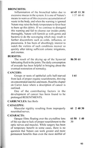 BRONCHITIS:
Inflammation of the bronchial tubes due to 61 45 II 30
excessive mucus in the system. It is one of Nature's I 37 60 41
means to warn us of this excessive accumulation of
waste in the body, and when the warning is ignored
Nature may raise the body temperature to fever heat
to burn up this debris. If we continue to disregard
this warning and fail to cleanse our insides pretty
thoroughly. Nature will furnish us with germs and
bacteria to do the scavenging which may result in
further discomforts such as colds, influenza, or
pneumonia. It has been of absorbingly interest to
watch the victims of such conditions recover so
quickly after taking sufficient colonic irrigations,
and enemas.
BURSITIS:
The result of the drying up of the Synovial 86 30 61
lubricating fluid in thejoints.The daily consumption
of avocado has been helpful in bringing about the
eventual restoration of normalcy.
CANCERS:
Groups or nests of epithelial cells half-starved 1 61
from lack of proper organic nourishments, thriving
on concentrated starches and meats. Read the chapter
on Carrot Juice where a description of cancer is
outlined.
One of the contributing factors in the
development of cancer has been found to be
prolonged RESENTMENTS.
CARBUNCLES: See Boils
CATALEPSY:
Muscular rigidity resulting from improperly 61 2 40 30
nourished nerves.
CATARACTS:
Opaque films floating over the crystalline lens 61 50 1 40
of the eye due to lack of proper nourishment to the 30
optic nerves and muscles. While surgery has been
of temporary benefit in some cases, there is no
question that Nature can work greater and more
permanent benefits than even the most skillful of
93
 