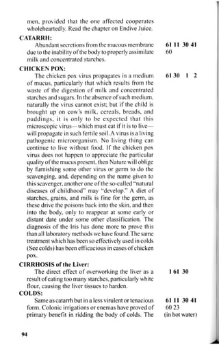 men, provided that the one affected cooperates
wholeheartedly. Read the chapter on Endive Juice.
CATARRH:
Abundant secretions from the mucous membrane 61 11 30 41
due to the inability of the body to properly assimilate 60
milk and concentrated starches.
CHICKEN POX:
The chicken pox virus propagates in a medium 61 30 1 2
of mucus, particularly that which results from the
waste of the digestion of milk and concentrated
starches and sugars. In the absence of such medium,
naturally the virus cannot exist; but if the child is
brought up on cow's milk, cereals, breads, and
puddings, it is only to be expected that this
microscopic virus—which must eat if it is to live—
will propagate in such fertile soil. A virus is a living
pathogenic microorganism. No living thing can
continue to live without food. If the chicken pox
virus does not happen to appreciate the particular
quality of the mucus present, then Nature will oblige
by furnishing some other virus or germ to do the
scavenging, and, depending on the name given to
this scavenger, another one of the so-called "natural
diseases of childhood" may "develop." A diet of
starches, grains, and milk is fine for the germ, as
these drive the poisons back into the skin, and then
into the body, only to reappear at some early or
distant date under some other classification. The
diagnosis of the Iris has done more to prove this
than all laboratory methods we have found.The same
treatment which has been so effectively used in colds
(See colds) has been efficacious in cases of chicken
pox.
CIRRHOSIS of the Liver:
The direct effect of overworking the liver as a 1 61 30
result of eating too many starches, particularly white
flour, causing the liver tissues to harden.
COLDS:
Same as catarrh but in a less virulent or tenacious 61 11 30 41
form. Colonic irrigations or enemas have proved of 60 23
primary benefit in ridding the body of colds. The (in hot water)
94
 