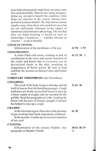 great help when properly made fresh, rawjuices were
also used plentifully. Mineral oils, being inorganic,
defeat any attempt to benefit the condition, while
drugs are injurious to the system. Enemas have
proved of immense benefit. The objection to enemas
usually comes from those who need them most but
are not sufficiently informed on the subject of
nutritional and eliminative physiology. The fear that
they are habit-forming is based on lack of
knowledge. Cleanliness — whether internal or
external — is never harmful.
CONJUNCTIVITIS:
Inflammation of the membranes of the eye.
CONSTIPATION:
A colon filled with toxins, resulting in lack of
coordination in the nerve and muscle functions of
the colon and bowel due to excessive use of
devitalized foods in the diet, resulting in
sluggishness of bowel action. Be sure to read
carefully the sections on Spinach Juice and Oxalic
Acid.
CORONARY THROMBOSIS: See Thrombosis.
COUGHING:
The result of the body trying to dislodge and rid
itself of mucus from the breathing passages. Cough
medicines are mostly an excellent means to store up
a future supply of coughs, and are intended for the
gullible. Read the paragraph on Colds. Gargling the
throat with the juice of lemons, straight or diluted
has helped to ease up a cough.
C R A M P S :
In the intestinal region. Pains due to the presence
of gas resulting from foods improperly combined.
In the muscles. Usually due to excessive retention
of uric acid.
CYSTITIS:
Inflammation of the urinary bladder. See
paragraph on Bladder Trouble.
96
 