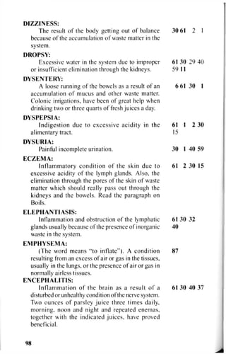 DIZZINESS:
The result of the body getting out of balance 30 61 2 I
because of the accumulation of waste matter in the
system.
DROPSY:
Excessive water in the system due to improper 61 30 29 40
or insufficient elimination through the kidneys. 59 11
DYSENTERY:
A loose running of the bowels as a result of an 6 61 30 1
accumulation of mucus and other waste matter.
Colonic irrigations, have been of great help when
drinking two or three quarts of fresh juices a day.
DYSPEPSIA:
Indigestion due to excessive acidity in the 61 1 2 30
alimentary tract. 15
DYSURIA:
Painful incomplete urination. 30 1 40 59
ECZEMA:
Inflammatory condition of the skin due to 61 2 30 15
excessive acidity of the lymph glands. Also, the
elimination through the pores of the skin of waste
matter which should really pass out through the
kidneys and the bowels. Read the paragraph on
Boils.
ELEPHANTIASIS:
Inflammation and obstruction of the lymphatic 61 30 32
glands usually because of the presence of inorganic 40
waste in the system.
EMPHYSEMA:
(The word means "to inflate"). A condition 87
resulting from an excess of air or gas in the tissues,
usually in the lungs, or the presence of air or gas in
normally airless tissues.
ENCEPHALITIS:
Inflammation of the brain as a result of a 61 30 40 37
disturbed or unhealthy condition of the nerve system.
Two ounces of parsley juice three times daily,
morning, noon and night and repeated enemas,
together with the indicated juices, have proved
beneficial.
98
 
