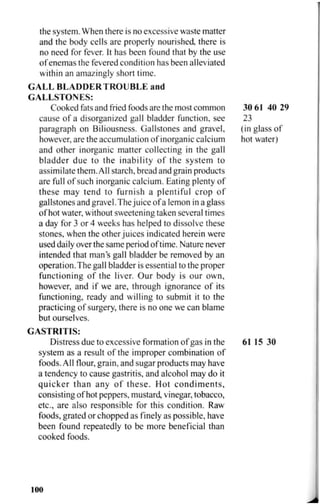 the system. When there is no excessive waste matter
and the body cells are properly nourished there is
no need for fever. It has been found that by the use
of enemas the fevered condition has been alleviated
within an amazingly short time.
G A L L B L A D D E R T R O U B L E and
GALLSTONES:
Cooked fats and fried foods are the most common 30 61 40 29
cause of a disorganized gall bladder function, see 23
paragraph on Biliousness. Gallstones and gravel, (in glass of
however, are the accumulation of inorganic calcium hot water)
and other inorganic matter collecting in the gall
bladder due to the inability of the system to
assimilate them. All starch, bread and grain products
are full of such inorganic calcium. Eating plenty of
these may tend to furnish a plentiful crop of
gallstones and gravel. The juice of a lemon in a glass
of hot water, without sweetening taken several times
a day for 3 or 4 weeks has helped to dissolve these
stones, when the other juices indicated herein were
used daily over the same period of time. Nature never
intended that man's gall bladder be removed by an
operation.The gall bladder is essential to the proper
functioning of the liver. Our body is our own,
however, and if we are, through ignorance of its
functioning, ready and willing to submit it to the
practicing of surgery, there is no one we can blame
but ourselves.
GASTRITIS:
Distress due to excessive formation of gas in the 61 15 30
system as a result of the improper combination of
foods. All flour, grain, and sugar products may have
a tendency to cause gastritis, and alcohol may do it
quicker than any of these. Hot condiments,
consisting of hot peppers, mustard, vinegar, tobacco,
etc., are also responsible for this condition. Raw
foods, grated or chopped as finely as possible, have
been found repeatedly to be more beneficial than
cooked foods.
100
 