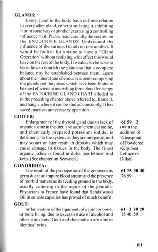 GLANDS:
Every gland in the body has a definite relation
to every other gland, either stimulating it, inhibiting
it or in some way or another exercising a controlling
influence on it. Please read carefully the section on
the ENDOCRINE GLANDS. Understand the
influence of the various Glands on one another. It
would be foolish for anyone to have a "Gland
Operation" without realizing what effect this would
have on the rest of the body. It would also be wise to
learn how to nourish the glands so that a complete
balance may be established between them. Learn
about the mineral and chemical elements composing
the glands and the juices which have been found to
be most efficient in nourishing them. Send for a copy
of the ENDOCRINE GLAND CHART alluded to
in the preceding chapter above referred to, frame it,
and hang it where it can be studied constantly. It has
saved many an unnecessary operation.
GOITER:
Enlargement of the thyroid gland due to lack of
organic iodine in the diet.The use of chemical iodine,
and chemically prepared potassium iodide, is
detrimental to the system as they are inorganic, and
may sooner or later result in deposits which may
cause damage to tissues in the body. The finest
organic iodine is found in dulse, sea lettuce, and
kelp. (See chapter on Seaweed.)
G O N O R R H E A :
The result of the propagation of the gonococcus
germ due to an impure blood stream and the presence
of morbid matters as its feeding ground in the body,
usually centering in the region of the genitals.
Physicians in France have found that Sandalwood
Oil in soluble capsules has proved of much benefit.
GOUT:
Inflammation of the ligaments of ajoint or bone,
or bone lining, due to excessive use of alcohol and
other stimulants. Gout and rheumatism are almost
identical twins.
6 1 5 9 2
(with the
addition of
'/4 teaspoon
of Powdered
Kelp, Sea
Lettuce or
Dulse)
61 15 30 40
76 59
61 2 30 29
15 40 59
101
 