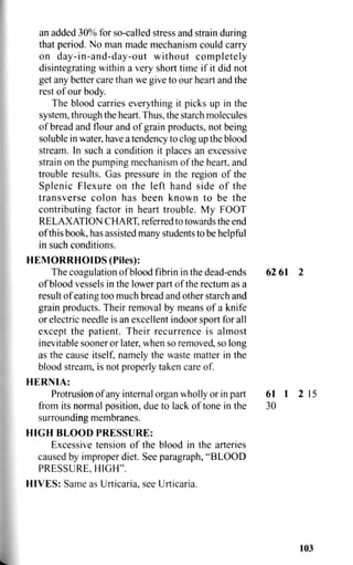an added 30% for so-called stress and strain during
that period. No man made mechanism could carry
on day-in-and-day-out without completely
disintegrating within a very short time if it did not
get any better care than we give to our heart and the
rest of our body.
The blood carries everything it picks up in the
system, through the heart. Thus, the starch molecules
of bread and flour and of grain products, not being
soluble in water, have a tendency to clog up the blood
stream. In such a condition it places an excessive
strain on the pumping mechanism of the heart, and
trouble results. Gas pressure in the region of the
Splenic Flexure on the left hand side of the
transverse colon has been known to be the
contributing factor in heart trouble. My FOOT
RELAXATION CHART, referred to towards the end
of this book, has assisted many students to be helpful
in such conditions.
HEMORRHOIDS (Piles):
The coagulation of blood fibrin in the dead-ends 62 61 2
of blood vessels in the lower part of the rectum as a
result of eating too much bread and other starch and
grain products. Their removal by means of a knife
or electric needle is an excellent indoor sport for all
except the patient. Their recurrence is almost
inevitable sooner or later, when so removed, so long
as the cause itself, namely the waste matter in the
blood stream, is not properly taken care of.
HERNIA:
Protrusion of any internal organ wholly or in part 61 1 2 15
from its normal position, due to lack of tone in the 30
surrounding membranes.
HIGH BLOOD PRESSURE:
Excessive tension of the blood in the arteries
caused by improper diet. See paragraph, "BLOOD
PRESSURE, HIGH".
HIVES: Same as Urticaria, see Urticaria.
103
 