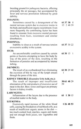 breeding ground for pathogenic bacteria, affecting
principally the air passages, but accompanied by
fever and nervous prostration followed by great
debility.
INSANITY:
Sometimes caused by a derangement of the 61 37 30 1
mental nervous system due to excessive toxins in 15 2 40 59
the body and insufficient organic nourishment. Even
more frequently the contributing factor has been
found to emanate from excessive mental pressure
resulting from fears, resentment and similar
disturbances.
INSOMNIA:
Inability to sleep as a result of nervous tension 61 37 30 22
or excessive acidity in the system.
ITCH:
An uncomfortable condition caused by certain 61 30 15 I
germs or bacteria attempting to leave the body by
way of the pores of the skin, resulting in the
formation of postules and accompanied by intense
itching.
JAUNDICE:
The result of an overburdened liver eliminating 61 30 29 40
the excretion of bile by way of the lymph stream I
through the pores of the skin.
KIDNEY TROUBLE (Excessive Uric Acid, etc.):
The result of improper and insufficient 30 61 40 29
elimination of the end-products of excessive use of 59
meat in the diet. Beer, wines and liquor are primary
factors in kidney trouble.
LARYNGITIS:
Inflammation of the larynx due to the presence 61 1 30 15
of morbid matter in the body.
LEUKEMIA:
Excessively rapid increase of the white blood 1 26 48 53
cells, causing the breakdown of red blood cells, as a
result of insufficient organic atoms in the diet —
too much cooked food, starches, sugars and meats
and not enough fresh juices, raw vegetables and
fruits.
105
 