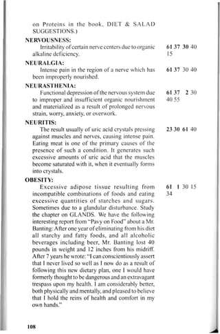 on Proteins in the book, DIET & SALAD
SUGGESTIONS.)
NERVOUSNESS:
Irritability of certain nerve centers due to organic 61 37 30 40
alkaline deficiency. 15
NEURALGIA:
Intense pain in the region of a nerve which has 61 37 30 40
been improperly nourished.
NEURASTHENIA:
Functional depression of the nervous system due 61 37 2 30
to improper and insufficient organic nourishment 40 55
and materialized as a result of prolonged nervous
strain, worry, anxiety, or overwork.
NEURITIS:
The result usually of uric acid crystals pressing 23 30 61 40
against muscles and nerves, causing intense pain.
Eating meat is one of the primary causes of the
presence of such a condition. It generates such
excessive amounts of uric acid that the muscles
become saturated with it, when it eventually forms
into crystals.
OBESITY:
Excessive adipose tissue resulting from 61 1 30 15
incompatible combinations of foods and eating 34
excessive quantities of starches and sugars.
Sometimes due to a glandular disturbance. Study
the chapter on GLANDS. We have the following
interesting report from "Pavy on Food" about a Mr.
Banting: After one year of eliminating from his diet
all starchy and fatty foods, and all alcoholic
beverages including beer, Mr. Banting lost 40
pounds in weight and 12 inches from his midriff.
After 7 years he wrote: "I can conscientiously assert
that I never lived so well as I now do as a result of
following this new dietary plan, one I would have
formerly thought to be dangerous and an extravagant
trespass upon my health. I am considerably better,
both physically and mentally, and pleased to believe
that I hold the reins of health and comfort in my
own hands."
108
 