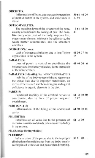 ORCHITIS:
Inflammation ofTestes, due to excessive retention 30 61 40 29
of morbid matter in the system, and sometimes to 37 59
abuse.
OSTEOMYELITIS:
The breaking down of the structure of the bone, I 61 48 30
usually accompanied by oozing of pus. The bone, 43
like every other part of the body, requires live,
organic nourishment. Without it the cells starve, the
waste matter a c c u m u l a t e s , and the structure
crumbles.
OXIDATION (Low):
Lack of oxygen assimilation due to insufficient 61 30 37 46
organic iron in the system. 55
PARALYSIS:
Loss of power to control or coordinate the 61 40 30 6
voluntary and involuntary muscles, due to starvation
of the nerve centers.
PARALYSIS (Infantile): See INFANTILE PARALYSIS
Inability of the body to replenish and regenerate
the spinal fluid due to improper metabolism, an
excess of devitalized starches and sugars and a great
deficiency in organic elements in the diet.
PARESIS:
Functional inability of the cerebral nerves to 61 2 40 30
c o o r d i n a t e , d u e to lack of p r o p e r o r g a n i c 6 4 7
nourishment.
PERITONITIS:
Inflammation of the lining of the abdominal 61 30 40 15
cavity.
PHLEBITIS:
Inflammation of veins due to the presence of 61 2 30
excessive quantities of starch, calcium and morbidity
in the system.
PILES: (See Hemorrhoids.)
PLEURISY:
Inflammation of the pleura due to the improper 30 61 40
elimination of morbid matter from the body, usually
accompanied with fever and pains when breathing.
109
 