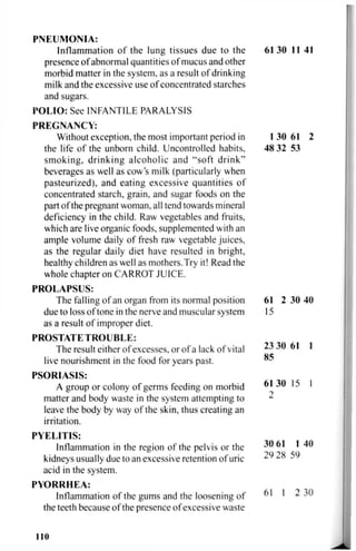 PNEUMONIA:
Inflammation of the lung tissues due to the 61 30 11 41
presence of abnormal quantities of mucus and other
morbid matter in the system, as a result of drinking
milk and the excessive use of concentrated starches
and sugars.
POLIO: See INFANTILE PARALYSIS
PREGNANCY:
Without exception, the most important period in 1 30 61 2
the life of the unborn child. Uncontrolled habits, 48 32 53
smoking, drinking alcoholic and "soft drink"
beverages as well as cow's milk (particularly when
pasteurized), and eating excessive quantities of
concentrated starch, grain, and sugar foods on the
part of the pregnant woman, all tend towards mineral
deficiency in the child. Raw vegetables and fruits,
which are live organic foods, supplemented with an
ample volume daily of fresh raw vegetable juices,
as the regular daily diet have resulted in bright,
healthy children as well as mothers.Try it! Read the
whole chapter on CARROT JUICE.
PROLAPSUS:
The falling of an organ from its normal position 61 2 30 40
due to loss of tone in the nerve and muscular system 15
as a result of improper diet.
PROSTATETROUBLE:
The result either of excesses, or of a lack of vital 23 30 61 1
live nourishment in the food for years past. ^
PSORIASIS:
A group or colony of germs feeding on morbid 61 30 15 I
matter and body waste in the system attempting to ^
leave the body by way of the skin, thus creating an
irritation.
PYELITIS:
Inflammation in the region of the pelvis or the ^ • ^
kidneys usually due to an excessive retention of uric ^ z o J y
acid in the system.
PYORRHEA:
Inflammation of the gums and the loosening of
the teeth because of the presence of excessive waste
61 1 2 30
110
 