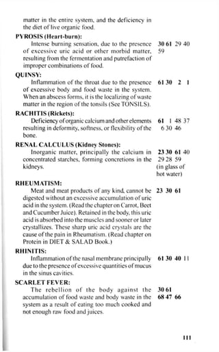 matter in the entire system, and the deficiency in
the diet of live organic food.
PYROSIS (Heart-burn):
Intense burning sensation, due to the presence 30 61 29 40
of excessive uric acid or other morbid matter, 59
resulting from the fermentation and putrefaction of
improper combinations of food.
QUINSY:
Inflammation of the throat due to the presence 61 30 2 I
of excessive body and food waste in the system.
When an abscess forms, it is the localizing of waste
matter in the region of the tonsils (See TONSILS).
RACHITIS (Rickets):
Deficiency of organic calcium and other elements 61 1 48 37
resulting in deformity, softness, or flexibility of the 6 30 46
bone.
RENAL CALCULUS (Kidney Stones):
Inorganic matter, principally the calcium in 23 30 61 40
concentrated starches, forming concretions in the 29 28 59
kidneys. (in glass of
hot water)
RHEUMATISM:
Meat and meat products of any kind, cannot be 23 30 61
digested without an excessive accumulation of uric
acid in the system. (Read the chapter on Carrot, Beet
and Cucumber Juice). Retained in the body, this uric
acid is absorbed into the muscles and sooner or later
crystallizes. These sharp uric acid crystals are the
cause of the pain in Rheumatism. (Read chapter on
Protein in DIET & SALAD Book.)
RHINITIS:
Inflammation of the nasal membrane principally 61 30 40 11
due to the presence of excessive quantities of mucus
in the sinus cavities.
SCARLET FEVER:
The rebellion of the body against the 30 61
accumulation of food waste and body waste in the 68 47 66
system as a result of eating too much cooked and
not enough raw food and juices.
Ill
 