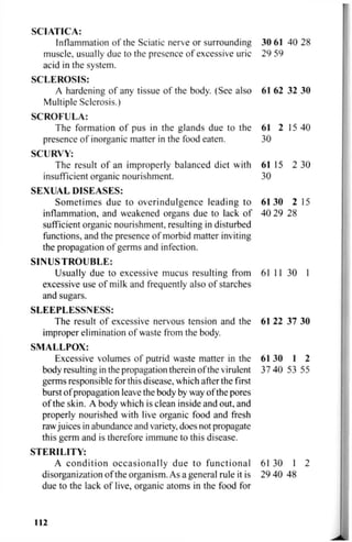 SCIATICA:
Inflammation of the Sciatic nerve or surrounding 30 61 40 28
muscle, usually due to the presence of excessive uric 29 59
acid in the system.
SCLEROSIS:
A hardening of any tissue of the body. (See also 61 62 32 30
Multiple Sclerosis.)
SCROFULA:
The formation of pus in the glands due to the 61 2 15 40
presence of inorganic matter in the food eaten. 30
SCURVY:
The result of an improperly balanced diet with 61 15 2 30
insufficient organic nourishment. 30
SEXUAL DISEASES:
Sometimes due to overindulgence leading to 61 30 2 15
inflammation, and weakened organs due to lack of 40 29 28
sufficient organic nourishment, resulting in disturbed
functions, and the presence of morbid matter inviting
the propagation of germs and infection.
S I N U S T R O U B L E :
Usually due to excessive mucus resulting from 61 11 30 1
excessive use of milk and frequently also of starches
and sugars.
SLEEPLESSNESS:
The result of excessive nervous tension and the 61 22 37 30
improper elimination of waste from the body.
SMALLPOX:
Excessive volumes of putrid waste matter in the 61 30 1 2
body resulting in the propagation therein of the virulent 37 40 53 55
germs responsible for this disease, which after the first
burst of propagation leave the body by way of the pores
of the skin. A body which is clean inside and out, and
properly nourished with live organic food and fresh
rawjuices in abundance and variety, does not propagate
this germ and is therefore immune to this disease.
STERILITY:
A condition occasionally due to functional 61 30 1 2
disorganization of the organism. As a general rule it is 29 40 48
due to the lack of live, organic atoms in the food for
112
 