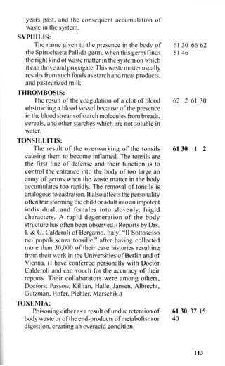 years past, and the consequent accumulation of
waste in the system.
SYPHILIS:
The name given to the presence in the body of 61 30 66 62
the Spirochaeta Pallida germ, when this germ finds 51 46
the right kind of waste matter in the system on which
it can thrive and propagate.This waste matter usually
results from such foods as starch and meat products,
and pasteurized milk.
THROMBOSIS:
The result of the coagulation of a clot of blood 62 2 6130
obstructing a blood vessel because of the presence
in the blood stream of starch molecules from breads,
cereals, and other starches which are not soluble in
water.
TONSILLITIS:
The result of the overworking of the tonsils 61 30 1 2
causing them to become inflamed. The tonsils are
the first line of defense and their function is to
control the entrance into the body of too large an
army of germs when the waste matter in the body
accumulates too rapidly. The removal of tonsils is
analogous to castration. It also affects the personality
often transforming the child or adult into an impotent
individual, and females into slovenly, frigid
characters. A rapid degeneration of the body
structure has often been observed. (Reports by Drs.
I. & G. Calderoli of Bergamo, Italy; "II Sottosesso
nei popoli senza tonsille," after having collected
more than 30,000 of their case histories resulting
from their work in the Universities of Berlin and of
Vienna. (I have conferred personally with Doctor
Calderoli and can vouch for the accuracy of their
reports. Their collaborators were among others.
Doctors: Passow, Killian, Halle, Jansen, Albrecht,
Gutzman, Hofer, Piehler, Marschik.)
TOXEMIA:
Poisoning either as a result of undue retention of 61 30 37 15
body waste or of the end-products of metabolism or 40
digestion, creating an overacid condition.
113
 