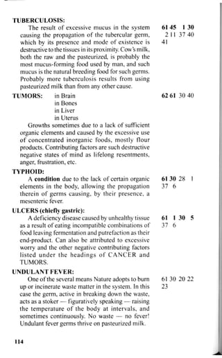 TUBERCULOSIS:
The result of excessive mucus in the system 61 45 1 30
causing the propagation of the tubercular germ, 2 11 37 40
which by its presence and mode of existence is 41
destructive to the tissues in its proximity. Cow's milk,
both the raw and the pasteurized, is probably the
most mucus-forming food used by man, and such
mucus is the natural breeding food for such germs.
Probably more tuberculosis results from using
pasteurized milk than from any other cause.
TUMORS: in Brain 62 61 30 40
in Bones
in Liver
in Uterus
Growths sometimes due to a lack of sufficient
organic elements and caused by the excessive use
of concentrated inorganic foods, mostly flour
products. Contributing factors are such destructive
negative states of mind as lifelong resentments,
anger, frustration, etc.
TYPHOID:
A condition due to the lack of certain organic 61 30 28 1
elements in the body, allowing the propagation 37 6
therein of germs causing, by their presence, a
mesenteric fever.
ULCERS (chiefly gastric):
A deficiency disease caused by unhealthy tissue 61 1 30 5
as a result of eating incompatible combinations of 37 6
food leaving fermentation and putrefaction as their
end-product. Can also be attributed to excessive
worry and the other negative contributing factors
listed under the headings of CANCER and
TUMORS.
U N D U L A N T F E V E R :
One of the several means Nature adopts to burn 61 30 20 22
up or incinerate waste matter in the system. In this 23
case the germ, active in breaking down the waste,
acts as a stoker — figuratively speaking — raising
the temperature of the body at intervals, and
sometimes continuously. No waste — no fever!
Undulant fever germs thrive on pasteurized milk.
114
 