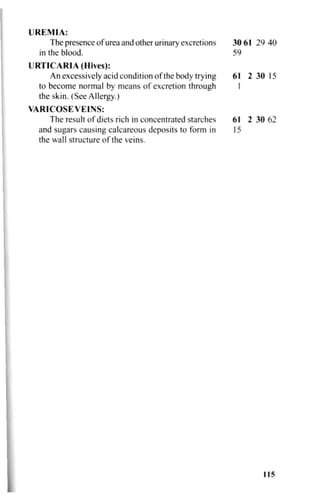 UREMIA:
The presence of urea and other urinary excretions
in the blood.
30 61 29 40
59
URTICARIA (Hives):
An excessively acid condition of the body trying 61 2 30 15
to become normal by means of excretion through I
the skin. (See Allergy.)
VARICOSEVEINS:
The result of diets rich in concentrated starches 61 2 30 62
and sugars causing calcareous deposits to form in 15
the wall structure of the veins.
115
 