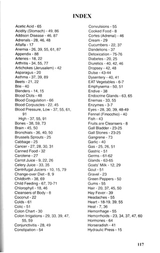 INDEX
Acetic Acid - 65
Acidity (Stomach) - 49, 86
Addison Disease - 46, 87
Adrenals - 28, 46, 48
Alfalfa - 1 7
Anemia - 26, 39, 55, 61, 87
Appendix - 88
Arteries -18, 22
Arthritis - 34, 55, 77
Artichokes (Jerusalem) - 42
Asparagus - 20
Asthma - 37, 39, 89
Beets-21, 22
Bile - 40
Blenders - 1 4 , 15
Blood Clots - 48
Blood Coagulation - 66
Blood Corpuscles - 22, 45
Blood Pressure, Low - 37, 55, 61,
91
High - 37, 55, 91
Bones - 38, 59, 73
Brain - 45, 50
Bronchials - 36, 40, 50
Brussels Sprouts - 25
Cabbage - 25
Cancer - 27, 28, 30, 31
Canned Food - 32
Carotene - 27
Carrot Juice - 9, 22, 26
Celery Juice - 33, 35
Centrifugal Juicers - 10, 15, 79
Change-over Diet - 8, 9
Childbirth - 38, 69
Child Feeding - 67, 70-71
Chlorophyll -18, 46
Cleansers of Body - 8
Coconut - 22
Colds - 61
Colic - 51
Colon Chart - 30
Colon Irrigations - 29, 33, 39, 47,
55, 59
Conjunctivitis - 28, 49
Constipation - 54
Convulsions - 55
Cooked Food - 8
Cortes (Adrenal) - 46
Cream - 29
Cucumbers - 22, 37
Dandelions - 37
Detoxication - 75-76
Diabetes - 20, 25
Diuretics - 40, 42, 46
Dropsey - 42, 48
Dulse - 43-44
Dysentery - 40, 41
EAT Vegetables - 6-7
Emphysema - 50, 51
Endive - 38
Endocrine Glands - 63, 65
Enemas - 33, 55
Enzymes - 3-7
Eyes - 28, 30, 39. 48-49
Fennel (Finocchio) - 40
Fish - 43
Fruits are Cleansers - 8
Gall Bladder - 23-25
Gall Stones - 23-25
Gangrene - 73
Garlic - 40
Gas - 25, 26, 51
Gastric - 51
Germs - 61-62
Glands - 63-65
Goats' Milk - 12,29
Gout - 51
Gravel - 23
Green Peppers - 50
Gums - 55
Hair - 20, 37, 45, 50
Hay Fever - 39
Headaches - 55
Heart -18-19, 39, 55
Heat - 7, 36
Hemorrhage - 55
Hemorrhoids - 23, 34, 37, 47, 60
Hormones - 64
Horseradish - 41
Hydraulic Press -15
117
 