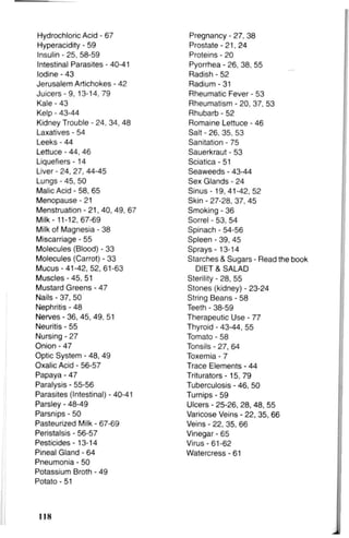 Hydrochloric Acid - 67 Pregnancy - 27, 38
Hyperacidity - 59 Prostate-21, 24
Insulin - 25, 58-59 Proteins - 20
Intestinal Parasites - 40-41 Pyorrhea - 26, 38, 55
Iodine - 43 Radish - 52
Jerusalem Artichokes - 42 Radium - 31
Juicers - 9, 13-14, 79 Rheumatic Fever - 53
Kale - 43 Rheumatism - 20, 37, 53
Kelp - 43-44 Rhubarb - 52
Kidney Trouble - 24, 34, 48 Romaine Lettuce - 46
Laxatives - 54 Salt - 26. 35, 53
Leeks - 44 Sanitation - 75
Lettuce - 44, 46 Sauerkraut - 53
Liquefiers -14 Sciatica - 51
Liver - 24, 27, 44-45 Seaweeds - 43-44
Lungs - 45, 50 Sex Glands - 24
Malic Acid - 58, 65 Sinus -19,41-42, 52
Menopause - 21 Skin - 27-28, 37, 45
Menstruation - 21, 40, 49, 67 Smoking - 36
Milk - 11-12, 67-69 Sorrel - 53, 54
Milk of Magnesia - 38 Spinach - 54-56
Miscarriage - 55 Spleen - 39, 45
Molecules (Blood) - 33 Sprays -13-14
Molecules (Carrot) - 33 Starches & Sugars - Read the book
Mucus-41-42, 52, 61-63 DIET & SALAD
Muscles - 45, 51 Sterility - 28, 55
Mustard Greens - 47 Stones (kidney) - 23-24
Nails - 37, 50 String Beans - 58
Nephritis - 48 Teeth - 38-59
Nerves - 36, 45, 49, 51 Therapeutic Use - 77
Neuritis - 55 Thyroid - 43-44, 55
Nursing - 27 Tomato - 58
Onion - 47 Tonsils - 27, 64
Optic System - 48, 49 Toxemia - 7
Oxalic Acid - 56-57 Trace Elements - 44
Papaya - 47 Triturators -15, 79
Paralysis - 55-56 Tuberculosis - 46, 50
Parasites (Intestinal) - 40-41 Turnips - 59
Parsley - 48-49 Ulcers - 25-26, 28, 48, 55
Parsnips - 50 Varicose Veins - 22, 35, 66
Pasteurized Milk - 67-69 Veins - 22, 35, 66
Peristalsis - 56-57 Vinegar - 65
Pesticides -13-14 Virus-61-62
Pineal Gland - 64 Watercress - 61
Pneumonia - 50
Potassium Broth - 49
Potato - 51
118
 