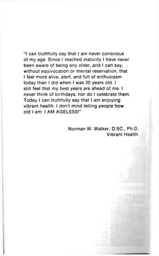 "I can truthfully say that I am never conscious
of my age. Since I reached maturity I have never
been aware of being any older, and I can say,
without equivocation or mental reservation, that
I feel more alive, alert, and full of enthusiasm
today than I did when I was 30 years old. I
still feel that my best years are ahead of me. I
never think of birthdays, nor do I celebrate them.
Today I can truthfully say that I am enjoying
vibrant health, I don't mind telling people how
old I am: I AM AGELESS!"
Norman W. Walker, D.SC, Ph.D.
Vibrant Health
 