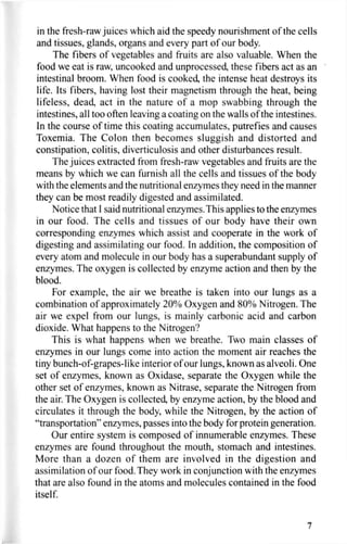in the fresh-raw juices which aid the speedy nourishment of the cells
and tissues, glands, organs and every part of our body.
The fibers of vegetables and fruits are also valuable. When the
food we eat is raw, uncooked and unprocessed, these fibers act as an
intestinal broom. When food is cooked, the intense heat destroys its
life. Its fibers, having lost their magnetism through the heat, being
lifeless, dead, act in the nature of a mop swabbing through the
intestines, all too often leaving a coating on the walls of the intestines.
In the course of time this coating accumulates, putrefies and causes
Toxemia. The Colon then becomes sluggish and distorted and
constipation, colitis, diverticulosis and other disturbances result.
The juices extracted from fresh-raw vegetables and fruits are the
means by which we can furnish all the cells and tissues of the body
with the elements and the nutritional enzymes they need in the manner
they can be most readily digested and assimilated.
Notice that I said nutritional enzymes. This applies to the enzymes
in our food. The cells and tissues of our body have their own
corresponding enzymes which assist and cooperate in the work of
digesting and assimilating our food. In addition, the composition of
every atom and molecule in our body has a superabundant supply of
enzymes. The oxygen is collected by enzyme action and then by the
blood.
For example, the air we breathe is taken into our lungs as a
combination of approximately 20% Oxygen and 80% Nitrogen. The
air we expel from our lungs, is mainly carbonic acid and carbon
dioxide. What happens to the Nitrogen?
This is what happens when we breathe. Two main classes of
enzymes in our lungs come into action the moment air reaches the
tiny bunch-of-grapes-like interior of our lungs, known as alveoli. One
set of enzymes, known as Oxidase, separate the Oxygen while the
other set of enzymes, known as Nitrase, separate the Nitrogen from
the air. The Oxygen is collected, by enzyme action, by the blood and
circulates it through the body, while the Nitrogen, by the action of
"transportation" enzymes, passes into the body for protein generation.
Our entire system is composed of innumerable enzymes. These
enzymes are found throughout the mouth, stomach and intestines.
More than a dozen of them are involved in the digestion and
assimilation of our food. They work in conjunction with the enzymes
that are also found in the atoms and molecules contained in the food
itself.
7
 