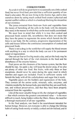 COOKED FOODS
As a rule it will do no great harm to occasionally eat a little cooked
food, but never fried food provided that a sufficient quantity of raw
food is also eaten. We are now living in the Atomic Age, and to slow
ourselves down by eating much cooked food creates a physical and
mental conflict within us which is a handicap blocking the streamline
of our existence.
The juices extracted from fresh-raw fruits and vegetables form
the means of furnishing all the cells in the body with the elements
they need, in the manner in which they can be most readily assimilated.
We must bear in mind that while it is true that cooked and
processed foods sustain life, nevertheless that does not mean that
they have the power to regenerate the atoms which furnish the life
force to our body. On the contrary, progressive degeneration of the
cells and tissues follows the continuous consumption of cooked and
processed foods.
There is not a drug in the world that will supply the blood stream
with anything in a way in which the body can use it for permanent
repair or regeneration.
One can eat four or five big meals a day, and yet the body may be
starved through the lack of the vital elements in the food and the
disturbance of the enzyme balance.
Fruit juices are the cleansers of the human system, but the fruit
should be ripe. An apple a day will keep the doctor away, if we also
eat plenty of other raw food. But fruits, with only three or four
exceptions, should never be eaten during the same meal in which
starches and sugars are included. Fruits in sufficient variety will
furnish the body with all the carbohydrates and sugar that it needs.
Vegetable juices are the builders and regenerators of the body.
They contain all the amino acids, minerals, salts, enzymes, and
vitamins needed by the human body, provided that they are used fresh,
raw, and without preservatives, and that they have been properly
extracted from the vegetables.
Like all the most valuable things in life, the vital part of vegetables
— that which contains the greatest concentrated value — is the most
difficult to reach, being hidden within the fibers. Hence, the need for
a thorough mastication of all raw vegetables.
In the final analysis, raw food is the nourishment intended for
human beings. However, not everyone is able to change the lifelong
habit of eating foods mostly or totally cooked and devitalized, and in
8
 