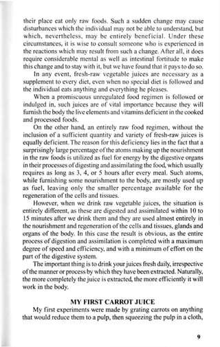 their place eat only raw foods. Such a sudden change may cause
disturbances which the individual may not be able to understand, but
which, nevertheless, may be entirely beneficial. Under these
circumstances, it is wise to consult someone who is experienced in
the reactions which may result from such a change. After all, it does
require considerable mental as well as intestinal fortitude to make
this change and to stay with it, but we have found that it pays to do so.
In any event, fresh-raw vegetable juices are necessary as a
supplement to every diet, even when no special diet is followed and
the individual eats anything and everything he pleases.
When a promiscuous unregulated food regimen is followed or
indulged in, such juices are of vital importance because they will
furnish the body the live elements and vitamins deficient in the cooked
and processed foods.
On the other hand, an entirely raw food regimen, without the
inclusion of a sufficient quantity and variety of fresh-raw juices is
equally deficient. The reason for this deficiency lies in the fact that a
surprisingly large percentage of the atoms making up the nourishment
in the raw foods is utilized as fuel for energy by the digestive organs
in their processes of digesting and assimilating the food, which usually
requires as long as 3, 4, or 5 hours after every meal. Such atoms,
while furnishing some nourishment to the body, are mostly used up
as fuel, leaving only the smaller percentage available for the
regeneration of the cells and tissues.
However, when we drink raw vegetable juices, the situation is
entirely different, as these are digested and assimilated within 10 to
15 minutes after we drink them and they are used almost entirely in
the nourishment and regeneration of the cells and tissues, glands and
organs of the body. In this case the result is obvious, as the entire
process of digestion and assimilation is completed with a maximum
degree of speed and efficiency, and with a minimum of effort on the
part of the digestive system.
The important thing is to drink your juices fresh daily, irrespective
of the manner or process by which they have been extracted. Naturally,
the more completely the juice is extracted, the more efficiently it will
work in the body.
MY FIRST CARROT JUICE
My first experiments were made by grating carrots on anything
that would reduce them to a pulp, then squeezing the pulp in a cloth,
9
 