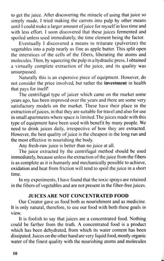 to get the juice. After discovering the miracle of using that juice so
simply made, I tried making the carrots into pulp by other means
until I could make a larger amount of juice for myself in less time and
with less effort. I soon discovered that these juices fermented and
spoiled unless used immediately, the time element being the factor.
Eventually I discovered a means to triturate (pulverize) the
vegetables into a pulp nearly as fine as apple butter. This split open
the interstices of the cells of the fibers, liberating the atoms and
molecules. Then, by squeezing the pulp in a hydraulic press, I obtained
a virtually complete extraction of the juice, and its quality was
unsurpassed.
Naturally this is an expensive piece of equipment. However, do
not consider the price involved, but rather the investment in health
that pays for itself!
The centrifugal type of juicer which came on the market some
years ago, has been improved over the years and there are some very
satisfactory models on the market. These have their place in the
extraction ofjuices, in that they are suitable for travel and also for use
in small apartments where space is limited. The juices made with this
type of equipment have been used with benefit by many people. We
need to drink juices daily, irrespective of how they are extracted.
However, the best quality of juice is the cheapest in the long run and
the most effective in nourishing the body.
Any fresh-raw juice is better than no juice at all.
The juice extracted by the centrifugal method should be used
immediately, because unless the extraction of the juice from the fibers
is as complete as it is humanly and mechanically possible to achieve,
oxidation and heat from friction will tend to spoil the juice in a short
time.
In my experiments, I have found that the toxic sprays are retained
in the fibers of vegetables and are not present in the fiber-free juices.
JUICES ARE NOT CONCENTRATED FOOD
Our Creator gave us food both as nourishment and as medicine.
It is only natural, therefore, to use our food with both these goals in
view.
It is foolish to say that juices are a concentrated food. Nothing
could be farther from the truth. A concentrated food is a product
which has been dehydrated, from which its water content has been
dissipated. Juices on the other hand are very liquid food, mostly organic
water of the finest quality with the nourishing atoms and molecules
10
 