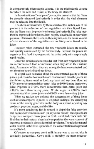 in comparatively microscopic volume. It is the microscopic volume
for which the cells and tissues of the body are starved!
In the extraction of "complete"juices, it is essential that the fibers
be properly triturated (pulverized) in order that the vital elements
may be released into the liquid.
It has been demonstrated by the research of this author, one of the
pioneers in the reduction of raw vegetables into their liquid form,
that the fibers must be properly triturated (pulverized). The juice must
then be expressed from the resultant pulp by a hydraulic or equivalent
pressure. Otherwise, the vitamins, the enzymes, and the entire volume
of vital elements of the vegetables are not likely to be found in the
juice.
However, when extracted, the raw vegetable juices are readily
and quickly assimilated by the human body. Because the juices are
organic or live food, they regenerate the entire body with surprisingly
rapid results.
Under no circumstances consider that fresh-raw vegetable juices
are a concentrated food or medicine when they are in their natural
state. As a matter of fact, they are among the least concentrated, and
yet the most nourishing of our foods.
To dispel such nonsense about the concentrated quality of these
juices, just consider how much more concentrated than the juices are
the following items used as food: soy bean and soy bean flour are
870% more concentrated than carrot juice and 940% more than celery
juice. Popcorn is 2100% more concentrated than carrot juice and
2300% more than celery juice. White sugar is 4200% more
concentrated than carrot juice and 4600% more than celery juice.
When we realize how colossal the concentration of these items
used as food compared tojuices is, we get an inkling of the underlying
cause of the acidity generated in the body as a result of eating soy
products, popcorn, sugar, and the like.
If a more convincing fact is needed to dispel the false assertion
that because of "concentration" (or any other reason) these juices are
dangerous, compare carrot juice to fresh, undiluted cow's milk. We
find that in their natural chemical composition the water content of
these two products is almost identical in volume. The relative natural
water content is the basis upon which the concentration of a product
is established.
Of course, to compare cow's milk in any way to carrot juice is
decidedly paradoxical. Cow's milk is probably the most mucous-
11
 