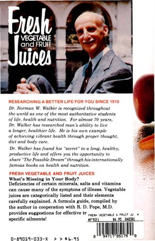 RESEARCHING A BETTER LIFE FOR YOU SINCE 1910
Dr. Norman W. Walker is recognized throughout
the world as one of the most authoritative students
of life, health and nutrition. For almost 70 years,
Dr. Walker has researched man's ability to live
a longer, healthier life. He is his own example
of achieving vibrant health through proper thought,
diet and body care.
Dr. Walker has found his "secret" to a long, healthy,
productive life and offers you the opportunity to
share "The Possible Dream" through his internationally
famous books on health and nutrition.
FRESH VEGETABLE AND FRUIT JUICES
What's Missing in Your Body?
Deficiencies of certain minerals, salts and vitamins
can cause many of the symptons of illness. Vegetable
juices are categorically listed and their elements
carefully explained. A formula guide, compiled by
the author in cooperation with R. D. Pope, M.D.
provides suggestions for effective tr F R E 8 H U E G E T A B L E t FRUIT JU
specific ailments! # F 9 2 1 $6.95 948361
o
 