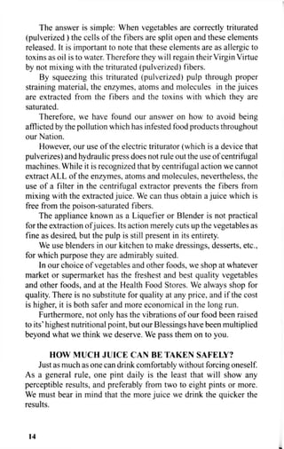 The answer is simple: When vegetables are correctly triturated
(pulverized ) the cells of the fibers are split open and these elements
released. It is important to note that these elements are as allergic to
toxins as oil is to water. Therefore they will regain their Virgin Virtue
by not mixing with the triturated (pulverized) fibers.
By squeezing this triturated (pulverized) pulp through proper
straining material, the enzymes, atoms and molecules in the juices
are extracted from the fibers and the toxins with which they are
saturated.
Therefore, we have found our answer on how to avoid being
afflicted by the pollution which has infested food products throughout
our Nation.
However, our use of the electric triturator (which is a device that
pulverizes) and hydraulic press does not rule out the use of centrifugal
machines. While it is recognized that by centrifugal action we cannot
extract ALL of the enzymes, atoms and molecules, nevertheless, the
use of a filter in the centrifugal extractor prevents the fibers from
mixing with the extracted juice. We can thus obtain a juice which is
free from the poison-saturated fibers.
The appliance known as a Liquefier or Blender is not practical
for the extraction ofjuices. Its action merely cuts up the vegetables as
fine as desired, but the pulp is still present in its entirety.
We use blenders in our kitchen to make dressings, desserts, etc.,
for which purpose they are admirably suited.
In our choice of vegetables and other foods, we shop at whatever
market or supermarket has the freshest and best quality vegetables
and other foods, and at the Health Food Stores. We always shop for
quality. There is no substitute for quality at any price, and if the cost
is higher, it is both safer and more economical in the long run.
Furthermore, not only has the vibrations of our food been raised
to its' highest nutritional point, but our Blessings have been multiplied
beyond what we think we deserve. We pass them on to you.
HOW MUCH JUICE CAN BE TAKEN SAFELY?
Just as much as one can drink comfortably without forcing oneself.
As a general rule, one pint daily is the least that will show any
perceptible results, and preferably from two to eight pints or more.
We must bear in mind that the more juice we drink the quicker the
results.
14
 
