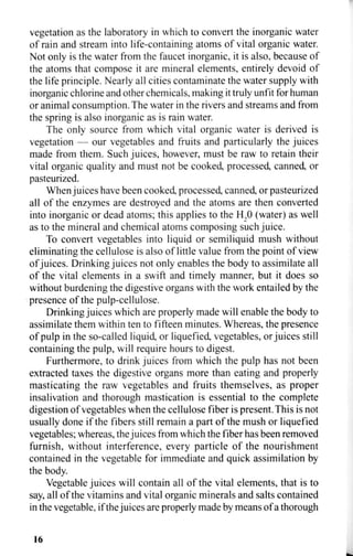 vegetation as the laboratory in which to convert the inorganic water
of rain and stream into life-containing atoms of vital organic water.
Not only is the water from the faucet inorganic, it is also, because of
the atoms that compose it are mineral elements, entirely devoid of
the life principle. Nearly all cities contaminate the water supply with
inorganic chlorine and other chemicals, making it truly unfit for human
or animal consumption. The water in the rivers and streams and from
the spring is also inorganic as is rain water.
The only source from which vital organic water is derived is
vegetation — our vegetables and fruits and particularly the juices
made from them. Such juices, however, must be raw to retain their
vital organic quality and must not be cooked, processed, canned, or
pasteurized.
When juices have been cooked, processed, canned, or pasteurized
all of the enzymes are destroyed and the atoms are then converted
into inorganic or dead atoms; this applies to the H2 0 (water) as well
as to the mineral and chemical atoms composing such juice.
To convert vegetables into liquid or semiliquid mush without
eliminating the cellulose is also of little value from the point of view
of juices. Drinking juices not only enables the body to assimilate all
of the vital elements in a swift and timely manner, but it does so
without burdening the digestive organs with the work entailed by the
presence of the pulp-cellulose.
Drinking juices which are properly made will enable the body to
assimilate them within ten to fifteen minutes. Whereas, the presence
of pulp in the so-called liquid, or liquefied, vegetables, or juices still
containing the pulp, will require hours to digest.
Furthermore, to drink juices from which the pulp has not been
extracted taxes the digestive organs more than eating and properly
masticating the raw vegetables and fruits themselves, as proper
insalivation and thorough mastication is essential to the complete
digestion of vegetables when the cellulose fiber is present. This is not
usually done if the fibers still remain a part of the mush or liquefied
vegetables; whereas, the juices from which the fiber has been removed
furnish, without interference, every particle of the nourishment
contained in the vegetable for immediate and quick assimilation by
the body.
Vegetable juices will contain all of the vital elements, that is to
say, all of the vitamins and vital organic minerals and salts contained
in the vegetable, if the juices are properly made by means of a thorough
16
 