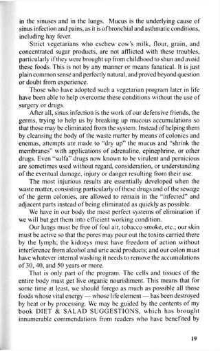 in the sinuses and in the lungs. Mucus is the underlying cause of
sinus infection and pains, as it is of bronchial and asthmatic conditions,
including hay fever.
Strict vegetarians who eschew cow's milk, flour, grain, and
concentrated sugar products, are not afflicted with these troubles,
particularly if they were brought up from childhood to shun and avoid
these foods. This is not by any manner or means fanatical. It is just
plain common sense and perfectly natural, and proved beyond question
or doubt from experience.
Those who have adopted such a vegetarian program later in life
have been able to help overcome these conditions without the use of
surgery or drugs.
After all, sinus infection is the work of our defensive friends, the
germs, trying to help us by breaking up mucous accumulations so
that these may be eliminated from the system. Instead of helping them
by cleansing the body of the waste matter by means of colonics and
enemas, attempts are made to "dry up" the mucus and "shrink the
membranes" with applications of adrenaline, epinephrine, or other
drugs. Even "sulfa" drugs now known to be virulent and pernicious
are sometimes used without regard, consideration, or understanding
of the eventual damage, injury or danger resulting from their use.
The most injurious results are essentially developed when the
waste matter, consisting particularly of these drugs and of the sewage
of the germ colonies, are allowed to remain in the "infected" and
adjacent parts instead of being eliminated as quickly as possible.
We have in our body the most perfect systems of elimination if
we will but get them into efficient working condition.
Our lungs must be free of foul air, tobacco smoke, etc.; our skin
must be active so that the pores may pour out the toxins carried there
by the lymph; the kidneys must have freedom of action without
interference from alcohol and uric acid products; and our colon must
have whatever internal washing it needs to remove the accumulations
of 30, 40, and 50 years or more.
That is only part of the program. The cells and tissues of the
entire body must get live organic nourishment. This means that for
some time at least, we should forego as much as possible all those
foods whose vital energy — whose life element — has been destroyed
by heat or by processing. We may be guided by the contents of my
book DIET & SALAD SUGGESTIONS, which has brought
innumerable commendations from readers who have benefited by
19
 