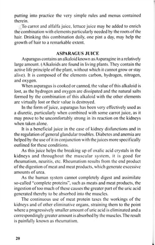 putting into practice the very simple rules and menus contained
therein.
To carrot and alfalfa juice, lettuce juice may be added to enrich
the combination with elements particularly needed by the roots of the
hair. Drinking this combination daily, one pint a day, may help the
growth of hair to a remarkable extent.
ASPARAGUS JUICE
Asparagus contains an alkaloid known asAsparagine in a relatively
large amount. (Alkaloids are found in living plants. They contain the
active life principle of the plant, without which it cannot grow or stay
alive). It is composed of the elements carbon, hydrogen, nitrogen,
and oxygen.
When asparagus is cooked or canned, the value of this alkaloid is
lost, as the hydrogen and oxygen are dissipated and the natural salts
formed by the combination of this alkaloid with the other elements
are virtually lost or their value is destroyed.
In the form of juice, asparagus has been very effectively used as
a diuretic, particularly when combined with some carrot juice, as it
may prove to be uncomfortably strong in its reaction on the kidneys
when taken alone.
It is a beneficial juice in the case of kidney disfunctions and in
the regulation of general glandular troubles. Diabetes and anemia are
helped by the use of it in conjunction with the juices more specifically
outlined for these conditions.
As this juice helps the breaking up of oxalic acid crystals in the
kidneys and throughout the muscular system, it is good for
rheumatism, neuritis, etc. Rheumatism results from the end product
of the digestion of meat and meat products, which generate excessive
amounts of urea.
As the human system cannot completely digest and assimilate
so-called "complete proteins", such as meats and meat products, the
ingestion of too much of these causes the greater part of the uric acid
generated thereby to be absorbed into the muscles.
The continuous use of meat protein taxes the workings of the
kidneys and of other eliminative organs, straining them to the point
where a progressively smaller amount of uric acid is eliminated and a
correspondingly greater amount is absorbed by the muscles. The result
is painfully known as rheumatism.
20
 