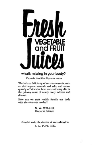 VEGETABLE
and FRUIT
what's missing in your body?
Formerly titled Raw Vegetable Juices
The lack or deficiency of certain elements, such
as vital organic minerals and salts, and conse-
quently of Vitamins, from our customary diet is
the primary cause of nearly every sickness and
disease.
How can we most readily furnish our body
with the elements needed?
N. W. WALKER
Doctor of Science
Compiled under the direction of and endorsed by
R. D. POPE, M.D.
 