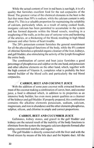 While the actual content of iron in red beets is not high, it is of a
quality that furnishes excellent food for the red corpuscles of the
blood. The greatest virtue of the chemical elements in the beet is the
fact that more than 50% is sodium, while the calcium content is only
about 5%. This is a valuable proportion for maintaining the solubility
of calcium, particularly when, as a result of eating cooked foods,
inorganic calcium has been permitted to accumulate in the system
and has formed deposits within the blood vessels, resulting in a
toughening of the walls, as in the case of varicose veins and hardening
of the arteries, or a thickening of the blood, resulting in high blood
pressure and other forms of heart trouble.
The 20% potassium content furnishes the general nourishment
for all the physiological functions of the body, while the 8% content
of chlorine furnishes a splendid organic cleanser of the liver, kidneys,
and gall bladder, also stimulating the activity of the lymph throughout
the entire body.
The combination of carrot and beet juice furnishes a good
percentage of phosphorous and sulphur on the one hand, and potassium
and other alkaline elements on the other hand, which, together with
the high content of Vitamin A, completes what is probably the best
natural builder of the blood cells and particularly the red blood
corpuscles.
CARROT, BEET AND COCONUT JUICE
With the addition of some pure coconut milk extracted from the
meat of the coconut making a combination of carrot, beet, and coconut
juice, a food is obtained which, in addition to its properties as an
intensive body builder, has even more potent qualities as a cleanser
of the kidneys and gall bladder. If properly prepared, this combination
contains the alkaline elements potassium, sodium, calcium,
magnesium, and iron in abundance and the other elements phosphorus,
sulphur, silicon, and chlorine in ample and correct proportions.
CARROT, BEET AND CUCUMBER JUICE
Gallstones, kidney stones, and gravel in the gall bladder and
kidneys are the natural result of the inability of the body functions to
eliminate from the system the inorganic calcium deposits formed after
eating concentrated starches and sugars.
The gall bladder is directly connected with the liver and with the
blood stream by means of the bile duct and the hepatic duct. All the
22
 