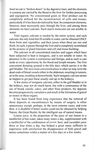 food we eat is "broken down" in the digestive tract, and the elements
it contains are carried by the blood to the liver for further processing
and segregation. No concentrated grain or flour product can be
completely utilized for the reconstruction of cells and tissues,
particularly if it has been devitalized by heat. Its component elements,
however, must necessarily pass through the liver; and among these
elements we have calcium. Such starch molecules are not soluble in
water.
Vital organic calcium is needed by the entire system, and such
calcium, the only kind that IS soluble in water, can be obtained ONLY
from fruits and vegetables, and their juices when these are raw and
fresh. As such, it passes through the liver and is completely assimilated
in the process of gland functions and cell and tissue building.
The calcium in all concentrated starches and sugars which have
been subjected to heat is inorganic, and is not soluble in water. Its
presence in the system is extraneous and foreign, and as such is cast
aside at every opportunity by the blood and lymph streams. The first
convenient dumping ground is the bile duct, which carries it to the
gall bladder. The next most convenient place is what we may term the
dead-ends of blood vessels either in the abdomen, resulting in tumors,
or in the anus, resulting in hemorrhoids. Such inorganic calcium atoms
as happen to get past these usually end up in the kidneys.
A few atoms of inorganic calcium, either in the gall bladder or in
the kidneys, may not do much harm, but with a continuance of the
use of bread, cereals, cakes, and other flour products, the deposits
become progressively cumulative and result in the formation of gravel
or stones in these organs.
It has been found from long experience that the removal of
these deposits or encumbrances by means of surgery is often
unnecessary except, perhaps, in the most extreme cases; and even
then, it is doubtful if better results could not be obtained by helping
Nature, the Great Healer, by the intelligent use of natural means.
Lemon juice, in the proportion of the juice of one lemon to a
tumblerful of hot water, taken many times a day, supplemented with
a tumblerful of the combination of carrot, beet, and cucumber juice
three or four times a day, has helped a great many sufferers to
experience with satisfaction the disappearance of both gravel and
stones sometimes within a matter of a few days or a few weeks.
23
 
