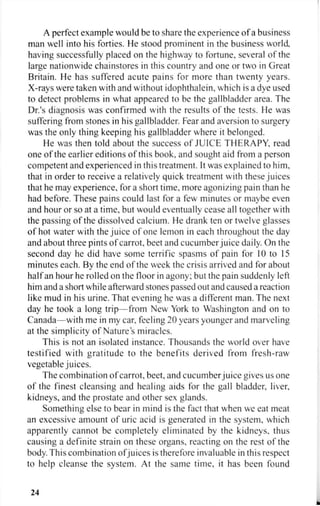 A perfect example would be to share the experience of a business
man well into his forties. He stood prominent in the business world
having successfully placed on the highway to fortune, several of the
large nationwide chainstores in this country and one or two in Great
Britain. He has suffered acute pains for more than twenty years.
X-rays were taken with and without idophthalein, which is a dye used
to detect problems in what appeared to be the gallbladder area. The
Dr.'s diagnosis was confirmed with the results of the tests. He was
suffering from stones in his gallbladder. Fear and aversion to surgery
was the only thing keeping his gallbladder where it belonged.
He was then told about the success of JUICE THERAPY, read
one of the earlier editions of this book, and sought aid from a person
competent and experienced in this treatment. It was explained to him,
that in order to receive a relatively quick treatment with these juices
that he may experience, for a short time, more agonizing pain than he
had before. These pains could last for a few minutes or maybe even
and hour or so at a time, but would eventually cease all together with
the passing of the dissolved calcium. He drank ten or twelve glasses
of hot water with the juice of one lemon in each throughout the day
and about three pints of carrot, beet and cucumber juice daily. On the
second day he did have some terrific spasms of pain for 10 to 15
minutes each. By the end of the week the crisis arrived and for about
half an hour he rolled on the floor in agony; but the pain suddenly left
him and a short while afterward stones passed out and caused a reaction
like mud in his urine. That evening he was a different man. The next
day he took a long trip—from New York to Washington and on to
Canada—with me in my car, feeling 20 years younger and marveling
at the simplicity of Nature's miracles.
This is not an isolated instance. Thousands the world over have
testified with gratitude to the benefits derived from fresh-raw
vegetable juices.
The combination of carrot, beet, and cucumber juice gives us one
of the finest cleansing and healing aids for the gall bladder, liver,
kidneys, and the prostate and other sex glands.
Something else to bear in mind is the fact that when we eat meat
an excessive amount of uric acid is generated in the system, which
apparently cannot be completely eliminated by the kidneys, thus
causing a definite strain on these organs, reacting on the rest of the
body. This combination ofjuices is therefore invaluable in this respect
to help cleanse the system. At the same time, it has been found
24
 