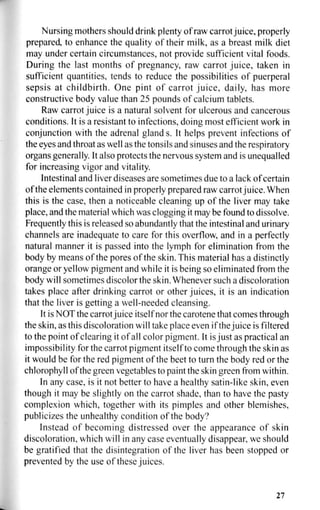 Nursing mothers should drink plenty of raw carrot juice, properly
prepared, to enhance the quality of their milk, as a breast milk diet
may under certain circumstances, not provide sufficient vital foods.
During the last months of pregnancy, raw carrot juice, taken in
sufficient quantities, tends to reduce the possibilities of puerperal
sepsis at childbirth. One pint of carrot juice, daily, has more
constructive body value than 25 pounds of calcium tablets.
Raw carrot juice is a natural solvent for ulcerous and cancerous
conditions. It is a resistant to infections, doing most efficient work in
conjunction with the adrenal glands. It helps prevent infections of
the eyes and throat as well as the tonsils and sinuses and the respiratory
organs generally. It also protects the nervous system and is unequalled
for increasing vigor and vitality.
Intestinal and liver diseases are sometimes due to a lack of certain
of the elements contained in properly prepared raw carrot juice. When
this is the case, then a noticeable cleaning up of the liver may take
place, and the material which was clogging it may be found to dissolve.
Frequently this is released so abundantly that the intestinal and urinary
channels are inadequate to care for this overflow, and in a perfectly
natural manner it is passed into the lymph for elimination from the
body by means of the pores of the skin. This material has a distinctly
orange or yellow pigment and while it is being so eliminated from the
body will sometimes discolor the skin. Whenever such a discoloration
takes place after drinking carrot or other juices, it is an indication
that the liver is getting a well-needed cleansing.
It is NOT the carrot juice itself nor the carotene that comes through
the skin, as this discoloration will take place even if the juice is filtered
to the point of clearing it of all color pigment. It is just as practical an
impossibility for the carrot pigment itself to come through the skin as
it would be for the red pigment of the beet to turn the body red or the
chlorophyll of the green vegetables to paint the skin green from within.
In any case, is it not better to have a healthy satin-like skin, even
though it may be slightly on the carrot shade, than to have the pasty
complexion which, together with its pimples and other blemishes,
publicizes the unhealthy condition of the body?
Instead of becoming distressed over the appearance of skin
discoloration, which will in any case eventually disappear, we should
be gratified that the disintegration of the liver has been stopped or
prevented by the use of these juices.
27
 