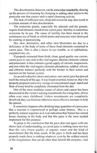 This discoloration, however, can be somewhat retarded by slowing
up the process of cleansing by changing or adding other juices to the
particular one that causes such a rapid cleansing activity.
The lack of sufficient rest, sleep and overwork may also result in
a certain amount of skin discoloration.
The endocrine glands, especially the adrenals and the gonads,
require food elements found in raw carrot juice. Sterility is sometimes
overcome by its use. The cause of sterility has been traced to the
continuous use of foods in which atoms and enzymes were destroyed
by cooking or pasteurizing.
Dry skin, dermatitis, and other skin blemishes are due to a
deficiency in the body of some of these food elements contained in
carrot juice. This is also a factor in eye trouble, as in ophthalmia,
conjunctivitis, etc.
If properly extracted from fresh, clean, good quality raw carrots,
carrot juice is very rich in the vital organic alkaline elements sodium
and potassium. It also contains a good supply of calcium, magnesium,
and iron while the vital organic elements phosphorus, sulphur, silicon,
and chlorine balance perfectly with the former in their action and
reaction on the human system.
As an aid to dissolve ulcers and cancer, raw carrot juice has proved
itself the miracle of the age. It was found essential, however, that it be
properly prepared and every vestige of concentrated sugar, starch and
flour of every kind be completely eliminated from the diet.
One of the most insidious causes of ulcers and cancer has been
discovered in the victims nursing resentments for a long time, all too
often ever since childhood. Unless resentments are completely
dissolved, they can frustrate otherwise most effective attempts to help
the patient.
It sometimes happens after drinking large quantities of carrot juice
that a reaction is experienced or perhaps some distress. This is a
perfectly natural sequence as it is an indication that Nature has started
house cleaning in the body and that this juice is the most needed
implement for this purpose.
To jump to the conclusion that the juice does not agree with one
shows lack of understanding, as carrot juice is nothing more nor less
than the very finest quality of organic water and the kind of
nourishment that the body needs. If the juice is fresh and has been
properly made there is nothing whatever, even by the wildest stretch
of the imagination, that can do other than furnish the enzymes, vital
2K
 