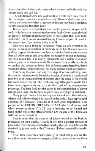 atoms, and the vital organic water which the starved body cells and
tissues crave and call for.
The addition of some raw goat's milk or a little pure raw cream to
the carrot juice gives it a somewhat exotic flavor and often serves to
relieve the monotony when a reaction or distress may have a tendency
to turn us against the plain juice.
It is pertinent to remark that cream is a fat, pure and simple, while
milk is definitely a concentrated protein food. Cream goes through
an entirely different digestive process in our system than does milk;
and while it is of course mucus-forming to some degree, it is not in
the same class of pernicious foods as milk.
One very good thing to remember when we are overtaken by
fatigue, distress, or reaction in our body is the fact that our colon is
perhaps responsible for more trouble and mischief within our anatomy
than all other causes and conditions put together. In our experience,
we have found that it is utterly impossible for a colon to develop
normally and to function successfully when one lives mostly or entirely
on cooked and processed foods. It is safe to assume therefore, that it
would be almost impossible to find many colons which are perfect.
This being the case, our very first step, if we are suffering from
distress or reaction, would be to take a series of colonic irrigations, if
possible, or at least, a number of enemas until the cause of the trouble
has come under control. The fresh-raw vegetable juices would then
have better opportunity to carry on their end of the regeneration
processes. The best food for the colon is the combination of carrot
and spinach juice, the formula is given on a later page in this book.
Many people do not have the vaguest idea of what the Colon is,
what it looks like or where it is located in the body. I have reproduced
a picture of it because I consider it of such great importance. This
picture of the COLON THERAPY CHART which I drew up, and
which measures about 17"x 22" and is intended to be framed and
hung on the wall of the office or home. (At the end of this book you
will find details about it).
Bear in mind that the quantity of juices needed by the body is
predicated on their quality. Usually it will take a greater amount of
juices which have been extracted by centrifugal action to get the results
obtained by juices made with a Triturator (Pulverizer) and Hydraulic
Press.
At all times bear this fact distinctly in mind that juices are the
very finest nourishment we can get, and if we continue to take them
29
 