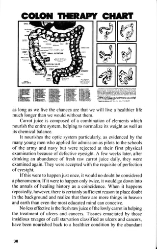 COLON THERAPY CHART
as long as we live the chances are that we will live a healthier life
much longer than we would without them.
Carrot juice is composed of a combination of elements which
nourish the entire system, helping to normalize its weight as well as
its chemical balance.
It nourishes the optic system particularly, as evidenced by the
many young men who applied for admission as pilots to the schools
of the army and navy but were rejected at their first physical
examination because of defective eyesight. A few weeks later, after
drinking an abundance of fresh raw carrot juice daily, they were
examined again. They were accepted with the requisite of perfection
of eyesight.
If this were to happen just once, it would no doubt be considered
a phenomenon. If it were to happen only twice, it would go down into
the annals of healing history as a coincidence. When it happens
repeatedly, however, there is certainly sufficient reason to place doubt
in the background and realize that there are more things in heaven
and earth than even the most educated mind can conceive.
No less effective is the fresh raw juice of the lowly carrot in helping
the treatment of ulcers and cancers. Tissues emaciated by those
insidious ravages of cell starvation classified as ulcers and cancers,
have been nourished back to a healthier condition by the abundant
30
 