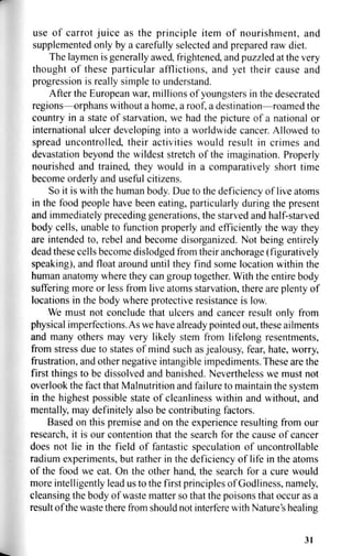 use of carrot juice as the principle item of nourishment, and
supplemented only by a carefully selected and prepared raw diet.
The laymen is generally awed, frightened, and puzzled at the very
thought of these particular afflictions, and yet their cause and
progression is really simple to understand.
After the European war, millions of youngsters in the desecrated
regions—orphans without a home, a roof, a destination—roamed the
country in a state of starvation, we had the picture of a national or
international ulcer developing into a worldwide cancer. Allowed to
spread uncontrolled, their activities would result in crimes and
devastation beyond the wildest stretch of the imagination. Properly
nourished and trained, they would in a comparatively short time
become orderly and useful citizens.
So it is with the human body. Due to the deficiency of live atoms
in the food people have been eating, particularly during the present
and immediately preceding generations, the starved and half-starved
body cells, unable to function properly and efficiently the way they
are intended to, rebel and become disorganized. Not being entirely
dead these cells become dislodged from their anchorage (figuratively
speaking), and float around until they find some location within the
human anatomy where they can group together. With the entire body
suffering more or less from live atoms starvation, there are plenty of
locations in the body where protective resistance is low.
We must not conclude that ulcers and cancer result only from
physical imperfections. As we have already pointed out, these ailments
and many others may very likely stem from lifelong resentments,
from stress due to states of mind such as jealousy, fear, hate, worry,
frustration, and other negative intangible impediments. These are the
first things to be dissolved and banished. Nevertheless we must not
overlook the fact that Malnutrition and failure to maintain the system
in the highest possible state of cleanliness within and without, and
mentally, may definitely also be contributing factors.
Based on this premise and on the experience resulting from our
research, it is our contention that the search for the cause of cancer
does not lie in the field of fantastic speculation of uncontrollable
radium experiments, but rather in the deficiency of life in the atoms
of the food we eat. On the other hand, the search for a cure would
more intelligently lead us to the first principles of Godliness, namely,
cleansing the body of waste matter so that the poisons that occur as a
result of the waste there from should not interfere with Nature's healing
31
 
