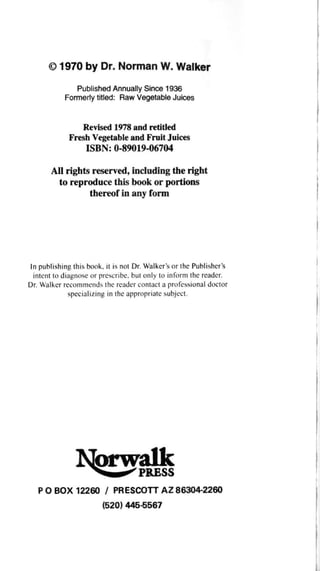 © 1970 by Dr. Norman W. Walker
Published Annually Since 1936
Formerly titled: Raw Vegetable Juices
Revised 1978 and retitled
Fresh Vegetable and Fruit Juices
ISBN: 0-89019-06704
All rights reserved, including the right
to reproduce this book or portions
thereof in any form
In publishing this book, it is not Dr. Walker's or the Publisher's
intent to diagnose or prescribe, but only to inform the reader.
Dr. Walker recommends the reader contact a professional doctor
specializing in the appropriate subject.
P O BOX 12260 / PRESCOTT AZ 86304-2260
(520) 445-5567
 