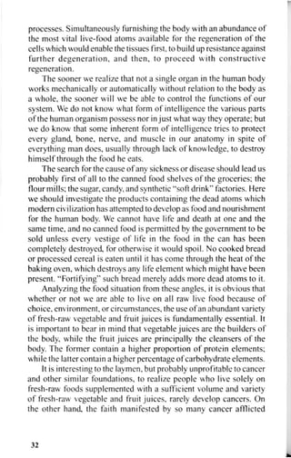 processes. Simultaneously furnishing the body with an abundance of
the most vital live-food atoms available for the regeneration of the
cells which would enable the tissues first, to build up resistance against
further degeneration, and then, to proceed with constructive
regeneration.
The sooner we realize that not a single organ in the human body
works mechanically or automatically without relation to the body as
a whole, the sooner will we be able to control the functions of our
system. We do not know what form of intelligence the various parts
of the human organism possess nor in just what way they operate; but
we do know that some inherent form of intelligence tries to protect
every gland, bone, nerve, and muscle in our anatomy in spite of
everything man does, usually through lack of knowledge, to destroy
himself through the food he eats.
The search for the cause of any sickness or disease should lead us
probably first of all to the canned food shelves of the groceries; the
flour mills; the sugar, candy, and synthetic "soft drink" factories. Here
we should investigate the products containing the dead atoms which
modern civilization has attempted to develop as food and nourishment
for the human body. We cannot have life and death at one and the
same time, and no canned food is permitted by the government to be
sold unless every vestige of life in the food in the can has been
completely destroyed, for otherwise it would spoil. No cooked bread
or processed cereal is eaten until it has come through the heat of the
baking oven, which destroys any life element which might have been
present. "Fortifying" such bread merely adds more dead atoms to it.
Analyzing the food situation from these angles, it is obvious that
whether or not we are able to live on all raw live food because of
choice, environment, or circumstances, the use of an abundant variety
of fresh-raw vegetable and fruit juices is fundamentally essential. It
is important to bear in mind that vegetable juices are the builders of
the body, while the fruit juices are principally the cleansers of the
body. The former contain a higher proportion of protein elements;
while the latter contain a higher percentage of carbohydrate elements.
It is interesting to the laymen, but probably unprofitable to cancer
and other similar foundations, to realize people who live solely on
fresh-raw foods supplemented with a sufficient volume and variety
of fresh-raw vegetable and fruit juices, rarely develop cancers. On
the other hand, the faith manifested by so many cancer afflicted
32
 