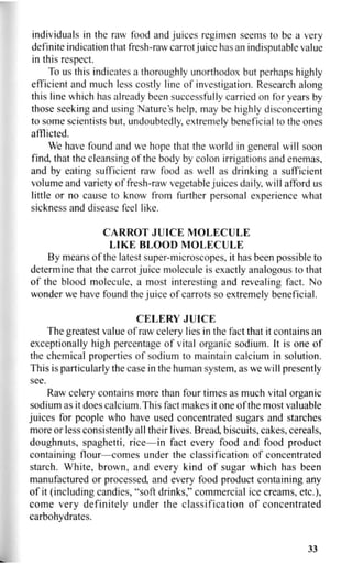 individuals in the raw food and juices regimen seems to be a very
definite indication that fresh-raw carrot juice has an indisputable value
in this respect.
To us this indicates a thoroughly unorthodox but perhaps highly
efficient and much less costly line of investigation. Research along
this line which has already been successfully carried on for years by
those seeking and using Nature's help, may be highly disconcerting
to some scientists but, undoubtedly, extremely beneficial to the ones
afflicted.
We have found and we hope that the world in general will soon
find, that the cleansing of the body by colon irrigations and enemas,
and by eating sufficient raw food as well as drinking a sufficient
volume and variety of fresh-raw vegetable juices daily, will afford us
little or no cause to know from further personal experience what
sickness and disease feel like.
CARROT JUICE MOLECULE
LIKE BLOOD MOLECULE
By means of the latest super-microscopes, it has been possible to
determine that the carrot juice molecule is exactly analogous to that
of the blood molecule, a most interesting and revealing fact. No
wonder we have found the juice of carrots so extremely beneficial.
CELERY JUICE
The greatest value of raw celery lies in the fact that it contains an
exceptionally high percentage of vital organic sodium. It is one of
the chemical properties of sodium to maintain calcium in solution.
This is particularly the case in the human system, as we will presently
see.
Raw celery contains more than four times as much vital organic
sodium as it does calcium. This fact makes it one of the most valuable
juices for people who have used concentrated sugars and starches
more or less consistently all their lives. Bread, biscuits, cakes, cereals,
doughnuts, spaghetti, rice—in fact every food and food product
containing flour—comes under the classification of concentrated
starch. White, brown, and every kind of sugar which has been
manufactured or processed, and every food product containing any
of it (including candies, "soft drinks," commercial ice creams, etc.),
come very definitely under the classification of concentrated
carbohydrates.
33
 