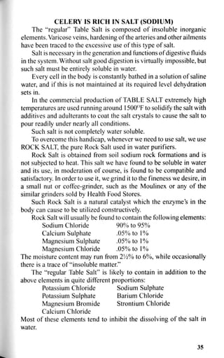 CELERY IS RICH IN SALT (SODIUM)
The "regular" Table Salt is composed of insoluble inorganic
elements. Varicose veins, hardening of the arteries and other ailments
have been traced to the excessive use of this type of salt.
Salt is necessary in the generation and functions of digestive fluids
in the system. Without salt good digestion is virtually impossible, but
such salt must be entirely soluble in water.
Every cell in the body is constantly bathed in a solution of saline
water, and if this is not maintained at its required level dehydration
sets in.
In the commercial production of TABLE SALT extremely high
temperatures are used running around 1500°F to solidify the salt with
additives and adulterants to coat the salt crystals to cause the salt to
pour readily under nearly all conditions.
Such salt is not completely water soluble.
To overcome this handicap, whenever we need to use salt, we use
ROCK SALT, the pure Rock Salt used in water purifiers.
Rock Salt is obtained from soil sodium rock formations and is
not subjected to heat. This salt we have found to be soluble in water
and its use, in moderation of course, is found to be compatible and
satisfactory. In order to use it, we grind it to the fineness we desire, in
a small nut or coffee-grinder, such as the Moulinex or any of the
similar grinders sold by Health Food Stores.
Such Rock Salt is a natural catalyst which the enzyme's in the
body can cause to be utilized constructively.
Rock Salt will usually be found to contain the following elements:
Sodium Chloride 90% to 95%
Calcium Sulphate .05% to 1 %
Magnesium Sulphate .05% to 1%
Magnesium Chloride . 0 5 % t o l %
The moisture content may run from 2Vi% to 6%, while occasionally
there is a trace of "insoluble matter."
The "regular Table Salt" is likely to contain in addition to the
above elements in quite different proportions:
Potassium Chloride Sodium Sulphate
Potassium Sulphate Barium Chloride
Magnesium Bromide Strontium Chloride
Calcium Chloride
Most of these elements tend to inhibit the dissolving of the salt in
water.
35
 