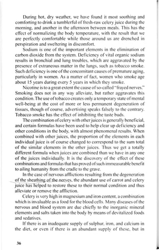 During hot, dry weather, we have found it most soothing and
comforting to drink a tumblerful of fresh-raw celery juice during the
morning, and another in the afternoon between meals. This has the
effect of normalizing the body temperature, with the result that we
are perfectly comfortable while those around us are drenched in
perspiration and sweltering in discomfort.
Sodium is one of the important elements in the elimination of
carbon dioxide from the system. Deficiency of vital organic sodium
results in bronchial and lung troubles, which are aggravated by the
presence of extraneous matter in the lungs, such as tobacco smoke.
Such deficiency is one of the concomitant causes of premature aging,
particularly in women. As a matter of fact, women who smoke age
about 15 years during every 5 years in which they smoke.
Nicotine is to a great extent the cause of so-called "frayed nerves."
Smoking does not in any way alleviate, but rather aggravates this
condition. The use of tobacco creates only a temporary state of mental
well-being at the cost of more or less permanent degeneration of
tissues, though of course, advertising speaks falsely to the contrary.
Tobacco smoke has the effect of inhibiting the taste buds.
The combination of celery with other juices is generally beneficial,
and certain formulas have been used to help clear up deficiency and
other conditions in the body, with almost phenomenal results. When
combined with other juices, the proportion of the elements in each
individual juice is of course changed to correspond to the sum total
of the similar elements in the other juices. Thus we get a totally
different formula when juices are combined than we have in any one
of the juices individually. It is the discovery of the effect of these
combinations and formulas that has proved of such immeasurable benefit
to ailing humanity from the cradle to the grave.
In the case of nervous afflictions resulting from the degeneration
of the sheathing of the nerves, the abundant use of carrot and celery
juice has helped to restore these to their normal condition and thus
alleviate or remove the affliction.
Celery is very high in magnesium and iron content, a combination
which is invaluable as a food for the blood cells. Many diseases of the
nervous and blood system are due chiefly to the inorganic mineral
elements and salts taken into the body by means of dev italized foods
and sedatives.
If there is an inadequate supply of sulphur, iron, and calcium in
the diet, or even if there is an abundant supply of these, but in
36
 