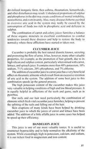 devitalized inorganic form, then asthma, rheumatism, hemorrhoids,
and other disturbances may result. Unbalanced proportions of sulphur
and phosphorus in the diet may create conditions of mental irritability,
neurasthenia, and even insanity. Also, many diseases hitherto ascribed
to excessive uric acid in the system may really be caused by the
consumption of foods too rich in phosphoric acid and deficient in
sulphur.
The combination of carrot and celery juices furnishes a balance
of these organic minerals in excellent combination to combat
tendencies toward these diseases and help to restore the body to
normalcy where these afflictions have started or taken root.
CUCUMBER JUICE
Cucumber is probably the best natural diuretic known, secreting
and promoting the flow of urine. It has, however, many other valuable
properties, for example, as the promotion of hair growth, due to its
high silicon and sulphur content, particularly when mixed with carrot,
lettuce, and spinach juice. It contains more than 40% potassium, 10%
sodium, 1X
A% calcium, 20% phosphorus, and 7% chlorine.
The addition of cucumber juice to carrot juice has a very beneficial
effect on rheumatic ailments which result from an excessive retention
of uric acid in the system. The addition of some beet juice to this
combination speeds up the general process.
The high potassium content of the cucumber makes this juice
very valuable in helping conditions of high and low blood pressure. It
is equally helpful in afflictions of the teeth and gums, such as in
pyorrhea.
Our nails and our hair need particularly the combination of
elements which fresh vital cucumber juice furnishes, helping to prevent
the splitting of the nails and falling out of the hair.
Skin eruptions of many kinds have been helped by drinking
cucumber juice to which the juices of carrot and lettuce have been
added. The addition of a little alfalfa juice in some cases has helped
to speed up their efficiency.
DANDELION JUICE
This juice is one of our most valuable tonics. It is useful to
counteract hyperacidity and to help normalize the alkalinity of the
system. While exceedingly high in potassium, calcium, and sodium,
it is our richest food in magnesium and iron content.
37
 