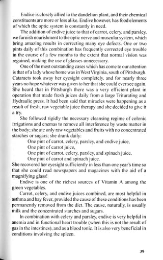 Endive is closely allied to the dandelion plant, and their chemical
constituents are more or less alike. Endive however, has food elements
of which the optic system is constantly in need.
The addition of endive juice to that of carrot, celery, and parsley,
we furnish nourishment to the optic nerve and muscular system, which
bring amazing results in correcting many eye defects. One or two
pints daily of this combination has frequently corrected eye trouble
in the course of a few months to the extent that normal vision was
regained, making the use of glasses unnecessary.
One of the most outstanding cases which has come to our attention
is that of a lady whose home was in West Virginia, south of Pittsburgh.
Cataracts took away her eyesight completely, and for nearly three
years no hope whatever was given to her that she could ever see again.
She heard that in Pittsburgh there was a very efficient plant in
operation that made fresh juices daily from a large Triturating and
Hydraulic press. It had been said that miracles were happening as a
result of fresh, raw vegetable juice therapy and she decided to give it
a try.
She followed rigidly the necessary cleansing regime of colonic
irrigations and enemas to remove all interference by waste matter in
the body; she ate only raw vegetables and fruits with no concentrated
starches or sugars; she drank daily:
One pint of carrot, celery, parsley, and endive juice,
One pint of carrot juice,
One pint of carrot, celery, parsley, and spinach juice,
One pint of carrot and spinach juice.
She recovered her eyesight sufficiently in less than one year's time so
that she could read newspapers and magazines with the aid of a
magnifying glass!
Endive is one of the richest sources of Vitamin A among the
green vegetables.
Carrot, celery, and endive juices combined, are most helpful in
asthma and hay fever, provided the cause of these conditions has been
permanently removed from the diet. The cause, naturally, is usually
milk and the concentrated starches and sugars.
In combination with celery and parsley, endive is very helpful in
anemia and in functional heart trouble (when this is not the result of
gas in the intestines), and as a blood tonic. It is also very beneficial in
conditions involving the spleen.
39
 