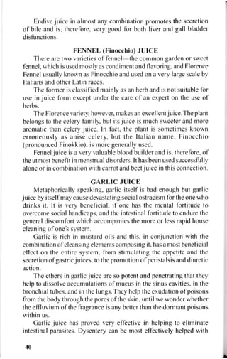 Endive juice in almost any combination promotes the secretion
of bile and is, therefore, very good for both liver and gall bladder
disfunctions.
FENNEL (Finocchio) JUICE
There are two varieties of fennel—the common garden or sweet
fennel, which is used mostly as condiment and flavoring, and Florence
Fennel usually known as Finocchio and used on a very large scale by
Italians and other Latin races.
The former is classified mainly as an herb and is not suitable for
use in juice form except under the care of an expert on the use of
herbs.
The Florence variety, however, makes an excellent juice. The plant
belongs to the celery family, but its juice is much sweeter and more
aromatic than celery juice. In fact, the plant is sometimes known
erroneously as anise celery, but the Italian name, Finocchio
(pronounced Finokkio), is more generally used.
Fennel juice is a very valuable blood builder and is, therefore, of
the utmost benefit in menstrual disorders. It has been used successfully
alone or in combination with carrot and beet juice in this connection.
GARLIC JUICE
Metaphorically speaking, garlic itself is bad enough but garlic
juice by itself may cause devastating social ostracism for the one who
drinks it. It is very beneficial, if one has the mental fortitude to
overcome social handicaps, and the intestinal fortitude to endure the
general discomfort which accompanies the more or less rapid house
cleaning of one's system.
Garlic is rich in mustard oils and this, in conjunction with the
combination of cleansing elements composing it, has a most beneficial
effect on the entire system, from stimulating the appetite and the
secretion of gastric juices, to the promotion of peristalsis and diuretic
action.
The ethers in garlic juice are so potent and penetrating that they
help to dissolve accumulations of mucus in the sinus cavities, in the
bronchial tubes, and in the lungs. They help the exudation of poisons
from the body through the pores of the skin, until we wonder whether
the effluvium of the fragrance is any better than the dormant poisons
within us.
Garlic juice has proved very effective in helping to eliminate
intestinal parasites. Dysentery can be most effectively helped with
40
 
